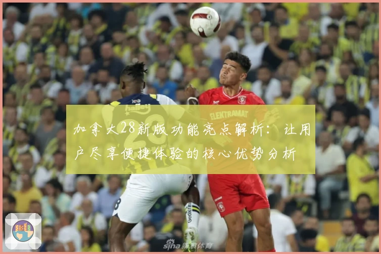 加拿大28新版功能亮点解析：让用户尽享便捷体验的核心优势分析